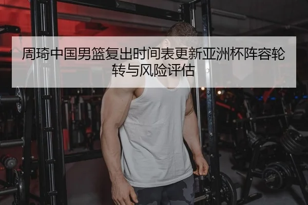 周琦中国男篮复出时间表更新亚洲杯阵容轮转与风险评估
